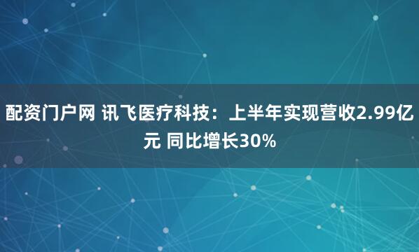 配资门户网 讯飞医疗科技：上半年实现营收2.99亿元 同比增长30%