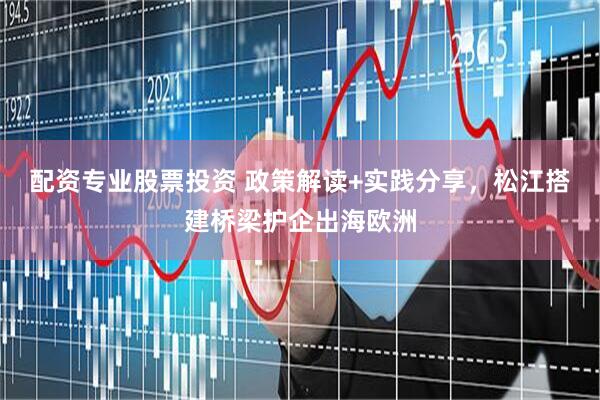配资专业股票投资 政策解读+实践分享，松江搭建桥梁护企出海欧洲