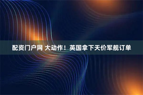 配资门户网 大动作！英国拿下天价军舰订单