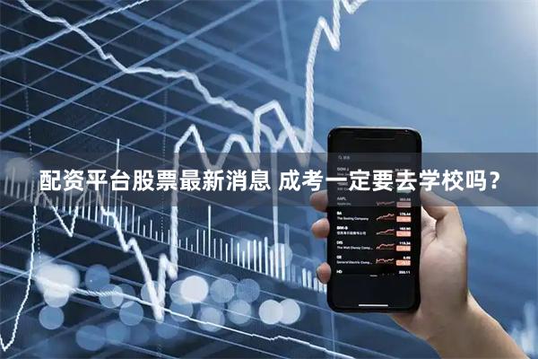 配资平台股票最新消息 成考一定要去学校吗？