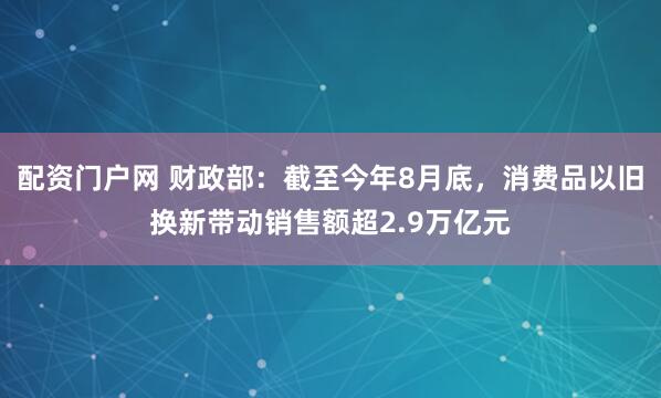 配资门户网 财政部：截至今年8月底，消费品以旧换新带动销售额超2.9万亿元