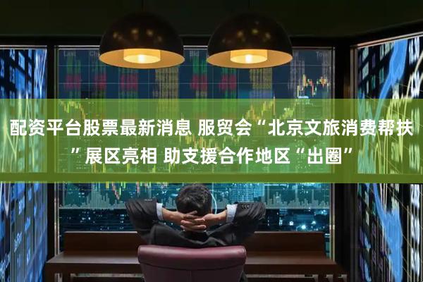 配资平台股票最新消息 服贸会“北京文旅消费帮扶”展区亮相 助支援合作地区“出圈”