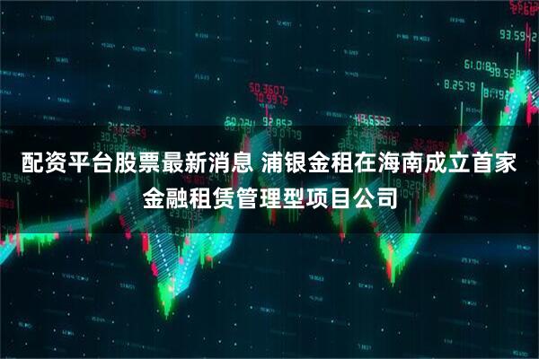 配资平台股票最新消息 浦银金租在海南成立首家金融租赁管理型项目公司
