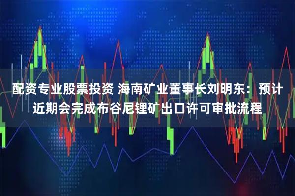 配资专业股票投资 海南矿业董事长刘明东：预计近期会完成布谷尼锂矿出口许可审批流程