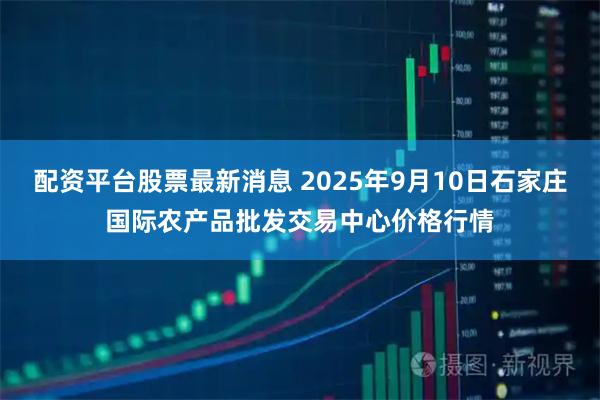 配资平台股票最新消息 2025年9月10日石家庄国际农产品批发交易中心价格行情