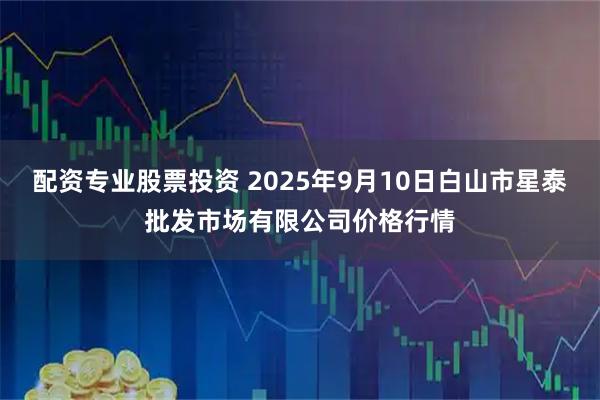配资专业股票投资 2025年9月10日白山市星泰批发市场有限公司价格行情