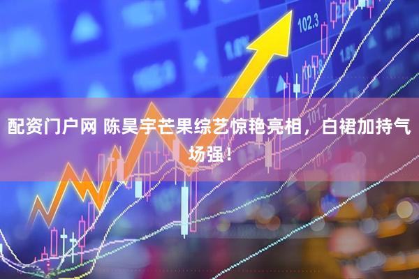 配资门户网 陈昊宇芒果综艺惊艳亮相，白裙加持气场强！