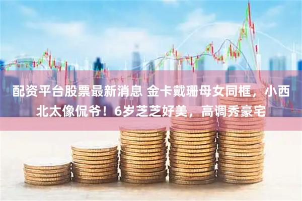 配资平台股票最新消息 金卡戴珊母女同框，小西北太像侃爷！6岁芝芝好美，高调秀豪宅