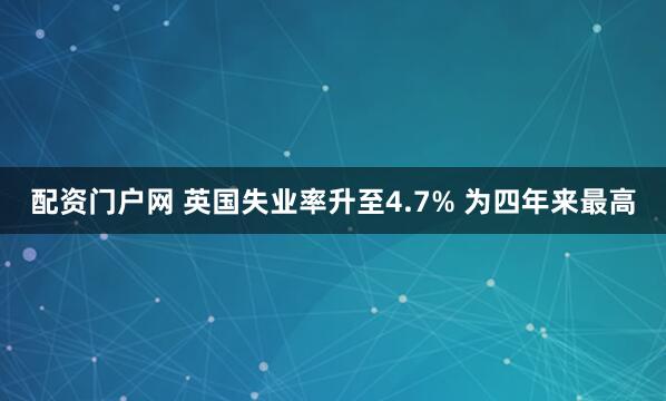 配资门户网 英国失业率升至4.7% 为四年来最高