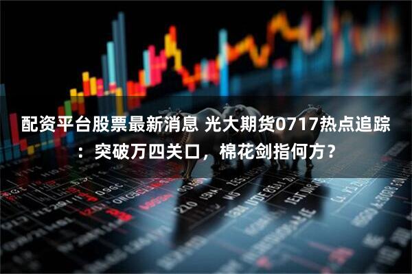 配资平台股票最新消息 光大期货0717热点追踪：突破万四关口，棉花剑指何方？