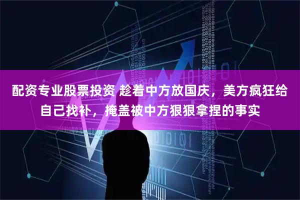 配资专业股票投资 趁着中方放国庆，美方疯狂给自己找补，掩盖被中方狠狠拿捏的事实