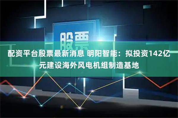 配资平台股票最新消息 明阳智能：拟投资142亿元建设海外风电机组制造基地