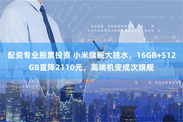 配资专业股票投资 小米旗舰大跳水，16GB+512GB直降2110元，高端机变成次旗舰
