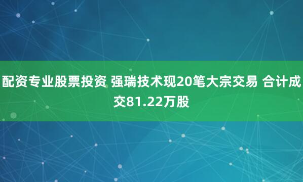 配资专业股票投资 强瑞技术现20笔大宗交易 合计成交81.22万股
