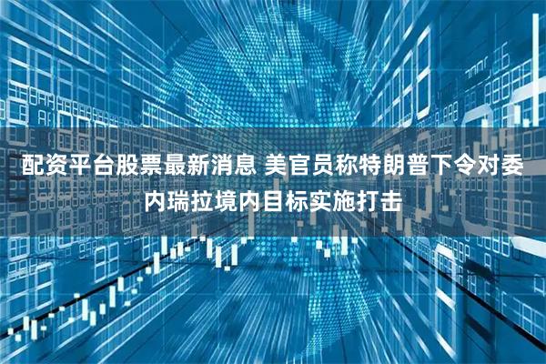 配资平台股票最新消息 美官员称特朗普下令对委内瑞拉境内目标实施打击
