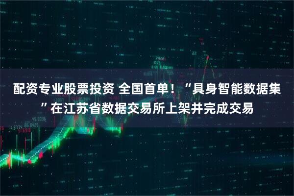 配资专业股票投资 全国首单！“具身智能数据集”在江苏省数据交易所上架并完成交易