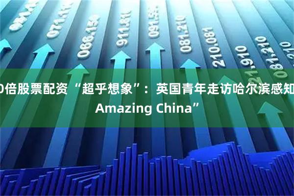 10倍股票配资 “超乎想象”：英国青年走访哈尔滨感知“Amazing China”