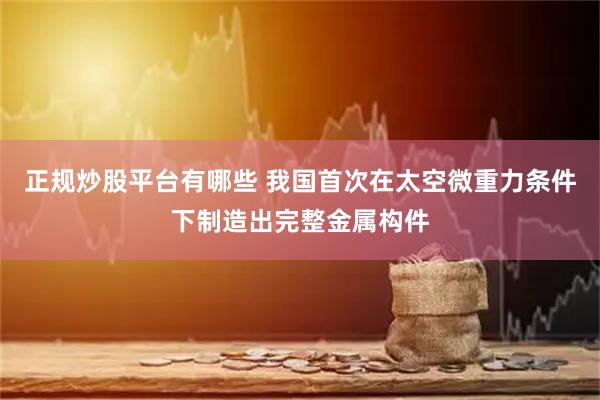 正规炒股平台有哪些 我国首次在太空微重力条件下制造出完整金属构件