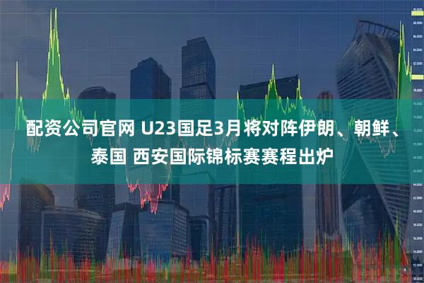 配资公司官网 U23国足3月将对阵伊朗、朝鲜、泰国 西安国际锦标赛赛程出炉