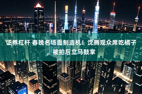 证券杠杆 春晚名场面制造机！沈腾观众席吃橘子，被拍后立马鼓掌