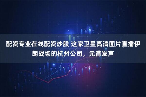 配资专业在线配资炒股 这家卫星高清图片直播伊朗战场的杭州公司，元宵发声