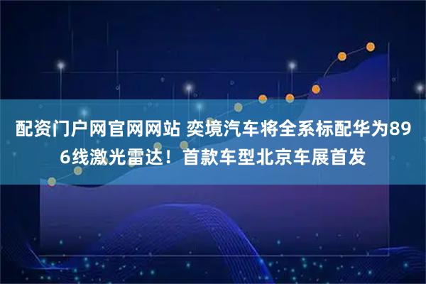 配资门户网官网网站 奕境汽车将全系标配华为896线激光雷达！首款车型北京车展首发