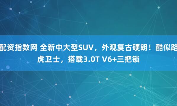 配资指数网 全新中大型SUV，外观复古硬朗！酷似路虎卫士，搭载3.0T V6+三把锁