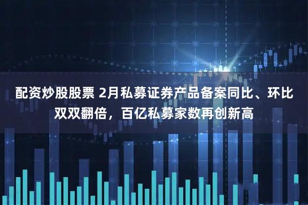 配资炒股股票 2月私募证券产品备案同比、环比双双翻倍，百亿私募家数再创新高