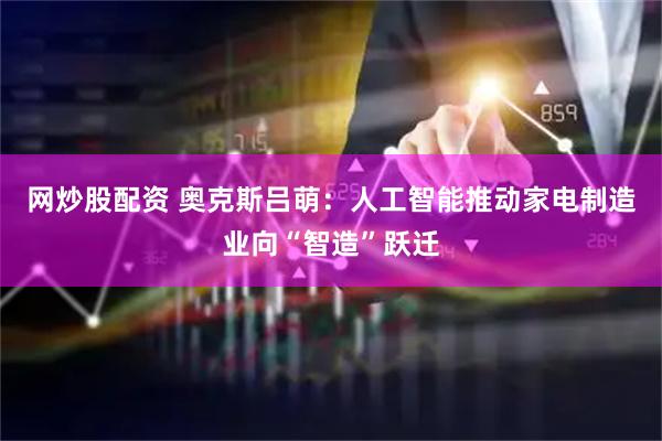 网炒股配资 奥克斯吕萌：人工智能推动家电制造业向“智造”跃迁