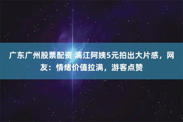 广东广州股票配资 漓江阿姨5元拍出大片感，网友：情绪价值拉满，游客点赞