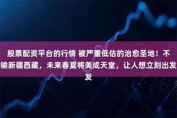 股票配资平台的行情 被严重低估的治愈圣地！不输新疆西藏，未来春夏将美成天堂，让人想立刻出发