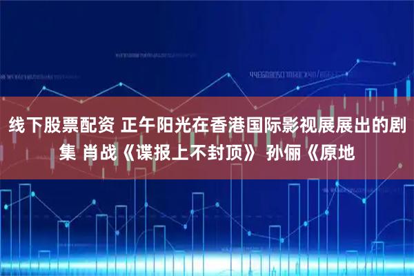 线下股票配资 正午阳光在香港国际影视展展出的剧集 肖战《谍报上不封顶》 孙俪《原地