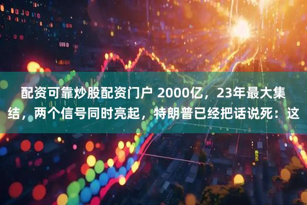配资可靠炒股配资门户 2000亿，23年最大集结，两个信号同时亮起，特朗普已经把话说死：这