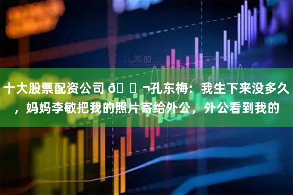 十大股票配资公司 🌬孔东梅：我生下来没多久，妈妈李敏把我的照片寄给外公，外公看到我的